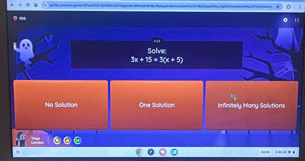 900
4/25
Solve:
3x+15=3(x+5)
No Solution One Solution Infinitely Many Solutions
Taiye
London
Oct 24 2:40 US