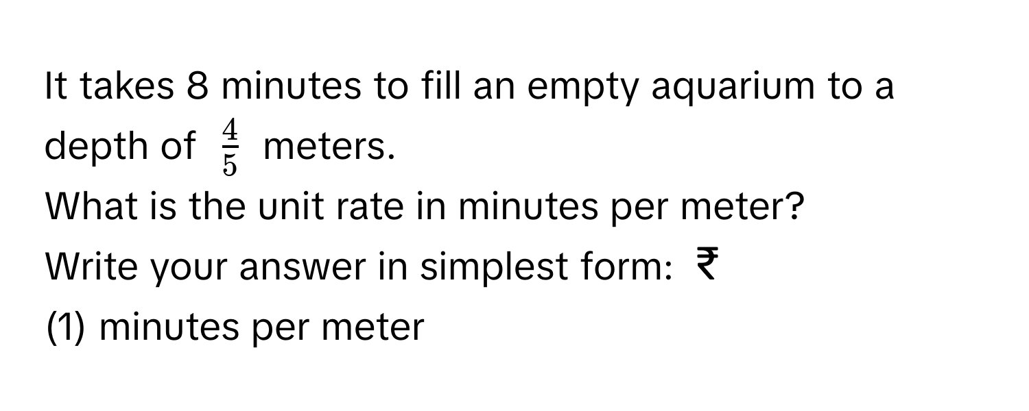 It takes 8 minutes to fill an empty aquarium to a depth of $ 4/5 $ meters. 
What is the unit rate in minutes per meter? 
Write your answer in simplest form: ₹
(1) minutes per meter