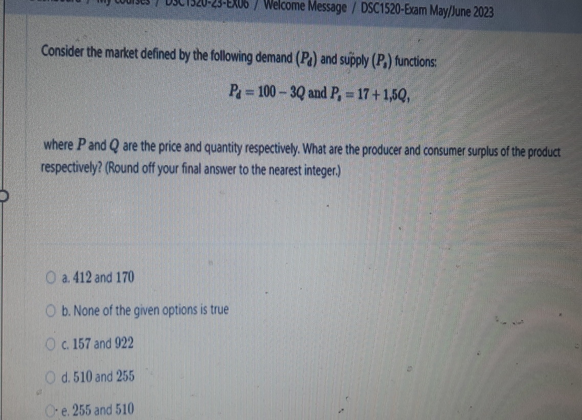 DSC1320-23-EX06 / Welcome Message / DSC1520-Exam May/June 2023
Consider the market defined by the following demand (P_d) and supply (P_1) functions:
P_d=100-3Q and P_s=17+1,5Q_1
where P and Q are the price and quantity respectively. What are the producer and consumer surplus of the product
respectively? (Round off your final answer to the nearest integer.)
a. 412 and 170
b. None of the given options is true
c. 157 and 922
d. 510 and 255
e. 255 and 510