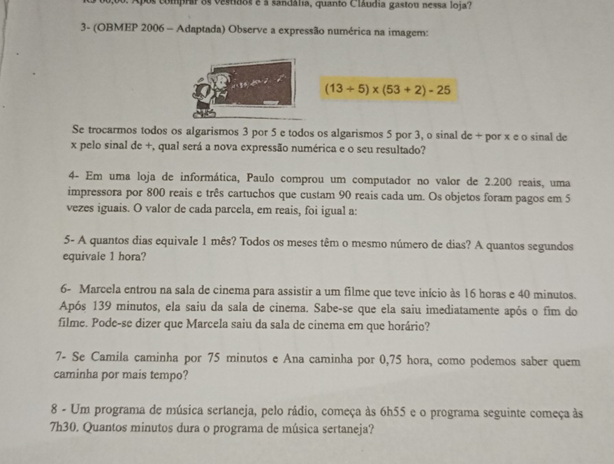 Após comprar os vestidos e a sandália, quanto Cláudia gastou nessa loja? 
3- (OBMEP 2006 - Adaptada) Observe a expressão numérica na imagem:
(13/ 5)* (53+2)-25
Se trocarmos todos os algarismos 3 por 5 e todos os algarismos 5 por 3, o sinal de + por x e o sinal de
x pelo sinal de +, qual será a nova expressão numérica e o seu resultado? 
4- Em uma loja de informática, Paulo comprou um computador no valor de 2.200 reais, uma 
impressora por 800 reais e três cartuchos que custam 90 reais cada um. Os objetos foram pagos em 5
vezes iguais. O valor de cada parcela, em reais, foi igual a: 
5- A quantos dias equivale 1 mês? Todos os meses têm o mesmo número de dias? A quantos segundos 
equivale 1 hora? 
6- Marcela entrou na sala de cinema para assistir a um filme que teve início às 16 horas e 40 minutos. 
Após 139 minutos, ela saiu da sala de cinema. Sabe-se que ela saiu imediatamente após o fim do 
filme. Pode-se dizer que Marcela saiu da sala de cinema em que horário? 
7- Se Camila caminha por 75 minutos e Ana caminha por 0,75 hora, como podemos saber quem 
caminha por mais tempo? 
8 - Um programa de música sertaneja, pelo rádio, começa às 6h55 e o programa seguinte começa às 
7h30. Quantos minutos dura o programa de música sertaneja?