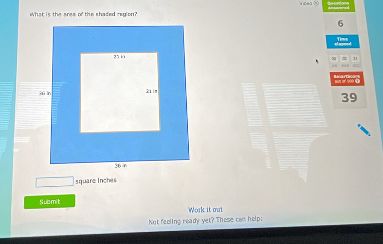 Video Questions answered 
What is the area of the shaded region? 
6 
Time 
elapsed 
□ 0 31 
SmartScore 
out of 100 T
39
square inches
Submit 
Work it out 
Not feeling ready yet? These can help: