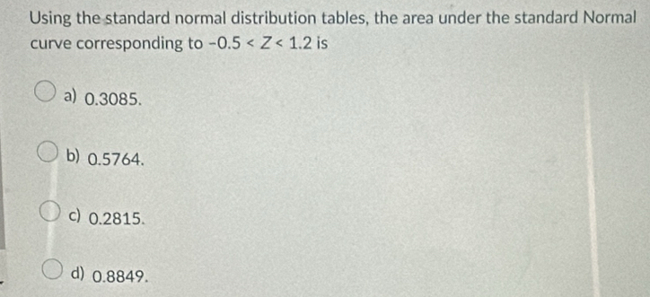 Using the standard normal distribution tables, the area under the standard Normal
curve corresponding to -0.5 is
a) 0.3085.
b) 0.5764.
c) 0.2815.
d) 0.8849.