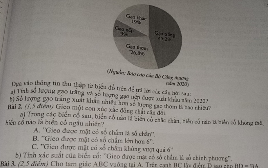 áo của Bộ Công thương
năm 2020)
Dựa vào thông tin thu thập từ biểu đồ trên đề trả lời các câu hỏi sau:
a) Tính số lượng gạo trắng và số lượng gạo nếp được xuất khẩu năm 2020?
b) Số lượng gạo trắng xuất khẩu nhiều hơn số lượng gạo thơm là bao nhiêu?
Bài 2. (1,5 điểm) Gieo một con xúc xắc đồng chất cân đối.
a) Trong các biến cố sau, biến cố nào là biến cố chắc chắn, biến cố nào là biến cố không thể,
biến cố nào là biến cố ngẫu nhiên?
A. ''Gieo được mặt có số chấm là số chẵn''.
B. ''Gieo được mặt có số chấm lớn hơn 6 ''.
C. ''Gieo được mặt có số chấm không vượt quá 6 ''
b) Tính xác suất của biến cố: ''Gieo được mặt có số chẩm là số chính phương''.
Bài 3. (2,5 điểm) Cho tam giác ABC vuông tại A. Trên cạnh BC lấy điểm D sao cho BD=BA