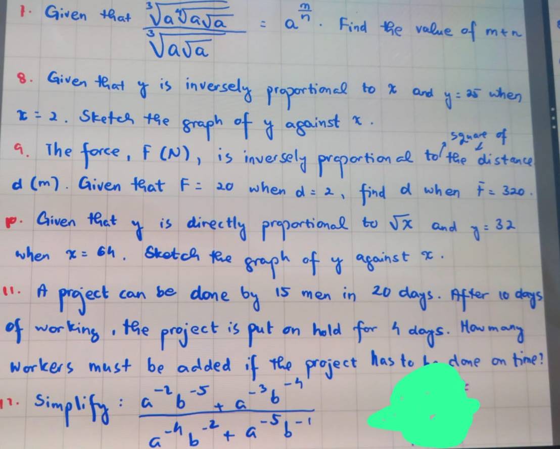 Given that sqrt[3](asqrt [4]asqrt a)=a^(frac m]a)a=a^(frac a)n . Find the value of mt sim 
8. Given that is inversely proportionel to x and y=25 when
x=2. Skefes the graph of y against x. 
sauare of 
9. The force, F(N) ) is inversely preportionc to the distance
d (m). Given teat F=20 when d=2 ,find d when F=320. 
p. Given that y is directly proportional to sqrt(x) and y=32
when x=64 s te graph of y against x
11. A project can be done by 15 men in 20 days. After 10 days
of working, tehe project is put on hold for I dogs. How many 
workers must be added if the project has to L. done on time? 
1. simplify:  (a^(-2)b^(-5)+a^(-3)b^(-4))/a^(-4)b^(-2)+a^(-5)b^(-1) 