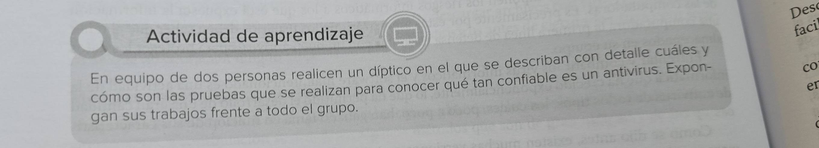 Des 
Actividad de aprendizaje 
faci 
En equipo de dos personas realicen un díptico en el que se describan con detalle cuáles y 
cómo son las pruebas que se realizan para conocer qué tan confiable es un antivirus. Expon- 
co 
er 
gan sus trabajos frente a todo el grupo.