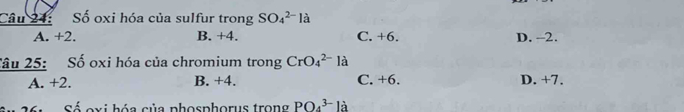 Số oxi hóa của sulfur trong SO_4^(2-)la
A. +2. B. +4. C. +6. D. -2.
Sâu 25: Số oxi hóa của chromium trong CrO_4^(2-)la
A. +2. B. +4. C. +6. D. +7.
Số oxi hóa của phosphorus trong PO_4^(3-) là