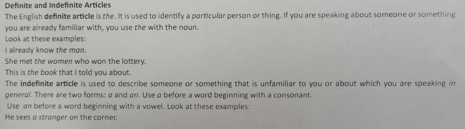 Definite and Indefinite Articles 
The English definite article is the. It is used to identify a particular person or thing. If you are speaking about someone or something 
you are already familiar with, you use the with the noun. 
Look at these examples: 
I already know the man. 
She met the women who won the lottery. 
This is the book that I told you about. 
The indefinite article is used to describe someone or something that is unfamiliar to you or about which you are speaking in 
general. There are two forms: a and an. Use a before a word beginning with a consonant. 
Use an before a word beginning with a vowel. Look at these examples: 
He sees a stranger on the corner.