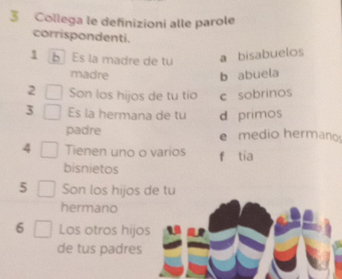 Collega le definizioni alle parole
corrispondenti.
1 Es la madre de tu a bisabuelos
madre b abuela
2 Son los hijos de tu tío c sobrinos
3 Es la hermana de tu d primos
padre e medio hermanos
4 Tienen uno o varios fùtia
bisnietos
5 Son los hijos de tu
hermano
6 Los otros hijos
de tus padres