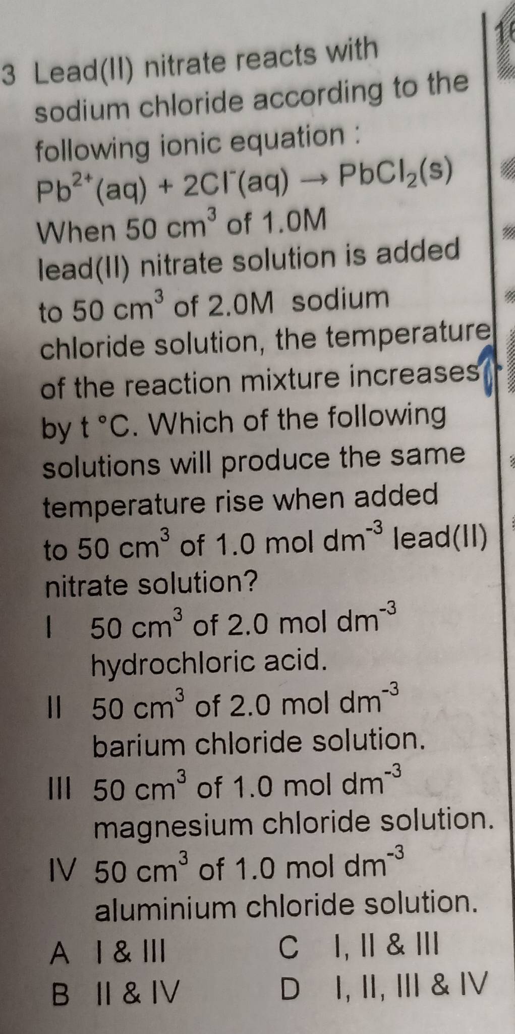 Lead(II) nitrate reacts with
sodium chloride according to the
following ionic equation :
Pb^(2+)(aq)+2Cl^-(aq)to PbCl_2(s)
When 50cm^3 of 1.0M
lead(II) nitrate solution is added
to 50cm^3 of 2.0M sodium
4
chloride solution, the temperature
of the reaction mixture increases
by t°C. Which of the following
solutions will produce the same
temperature rise when added 
to 50cm^3 of 1.0moldm^(-3) lead(II)
nitrate solution?
 50cm^3 of 2.0moldm^(-3)
hydrochloric acid.
50cm^3 of 2.0moldm^(-3)
barium chloride solution.
50cm^3 of 1.0moldm^(-3)
magnesium chloride solution.
IV 50cm^3 of 1.0moldm^(-3)
aluminium chloride solution.
A Ⅰ & Ⅲ C I, I & I
B I & IV D⊆I, II, I & IV