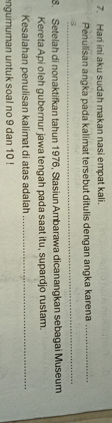 Hari ini aku sudah makan nasi empat kali. 
Penulisan angka pada kalimat tersebut ditulis dengan angka karena_ 
_6 
8. Setelah di nonaktifkan tahun 1976, Stasiun Ambarawa dicanangkan sebagai Museum 
Kereta Api oleh gubernur jawa tengah pada saat itu, supardjo rustam. 
Kesalahan penulisan kalimat di atas adalah_ 
engumuman untuk soal no 9 dan 10!