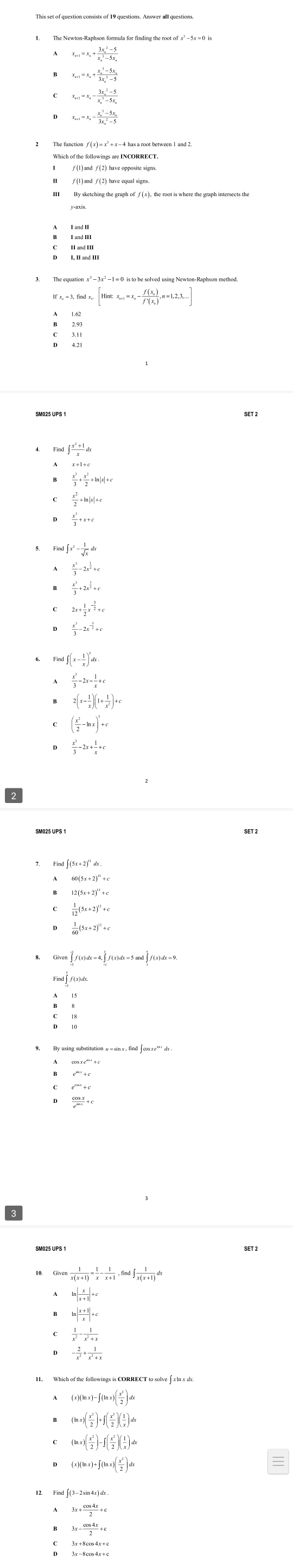 The Newton-Raphson formula for finding the root of x' = 5x = 0 is
x_n+1=x_n+frac (3x_n)^2-5(x_n)^3-5x_n
x_n+1=x_n+frac (x_n)^3-5x_n(3x_n)^2-5
x_n+1=x_n-frac (3x_n)^2-5(x_n)^3-5x_n
x_n+1=x_n-frac (x_n)^3-5x_n(3x_n)^2-5
2 The function f (x) = x' + x - 4 has a root between 1 and 2
B
[Hint:x_n+1=x_n-frac f(x_n)f'(x_n),n=1,2,3,...]
Ind∈t  (x^2+1)/x dx
x+1+c
 x^3/3 + x^2/2 +ln |x|+c
 x^2/2 +ln |x|+c
 x^3/3 +x+c
ind∈t x^2- 1/sqrt(x) dx
 x^3/3 -2x^(frac 1)2+c
 x^3/3 +2x^(frac 1)2+c
2x+ 1/2 x^(-frac 3)2+c
 x^3/3 -2x^(-frac 3)2+c
d∈t (x- 1/x )^2dx.
 x^2/3 -2x- 1/x +
2(x- 1/x )(1+ 1/x^2 )+c
( x^2/2 -ln x)^n+c
 x^3/3 -2x+ 1/x +c
Fim ∈t (5x+2)^circ dx
60(5x+2)^circ +c
2(5x+2)^12+
 1/12 (5x+2)^12+c
 1/60 (5x+2)^circ +c
vector ∈t f(x)dx=4,∈tlimits (x)dx2f(x)dx=5and∈t^(frac x)2f(x)dx=9.
ind∈t f(x)dx
e^(|m|)+c
 cos x/e^(sin x) +c
SM025 UPS 1
SET 2
Given 1/x(x+1) = 1/x - 1/x+1 ,find∈t  1/x(x+1) dx
ln  x/x+1 +c
ln  (x+1)/x +c
 1/x^2 - 1/x^2+x 
- 2/x^2 + 1/x^2+x 
(x)(ln x)-∈t (ln x)( x^2/2 )dx
(ln x)( x^1/2 )+f( x^2/2 )( 1/x )dx
(ln x)( x^2/2 )-∈t ( x^2/2 )( 1/x )dx
(x)(ln x)+∈t (ln x)( x^2/2 )dx
3x+ cos 4x/2 +c
3x- cos 4x/3 +c