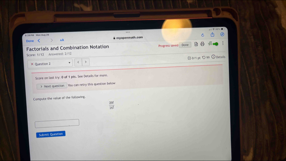 B:2BPM Mon Aug 26 
Done AA myopenmath.com 
Factorials and Combination Notation Progress saved Done sqrt(0) : 
Score: 1/12 Answered: 2/12 Details 
× Question 2 < > 0/1 pt つ99 
Score on last try: 0 of 1 pts. See Details for more. 
> Next question You can retry this question below 
Compute the value of the following.
 29!/16! 
Submit Question