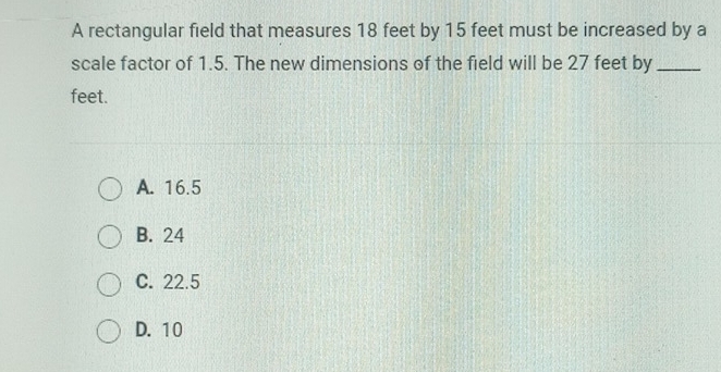 A rectangular field that measures 18 feet by 15 feet must be increased by a
scale factor of 1.5. The new dimensions of the field will be 27 feet by_
feet.
A. 16.5
B. 24
C. 22.5
D. 10