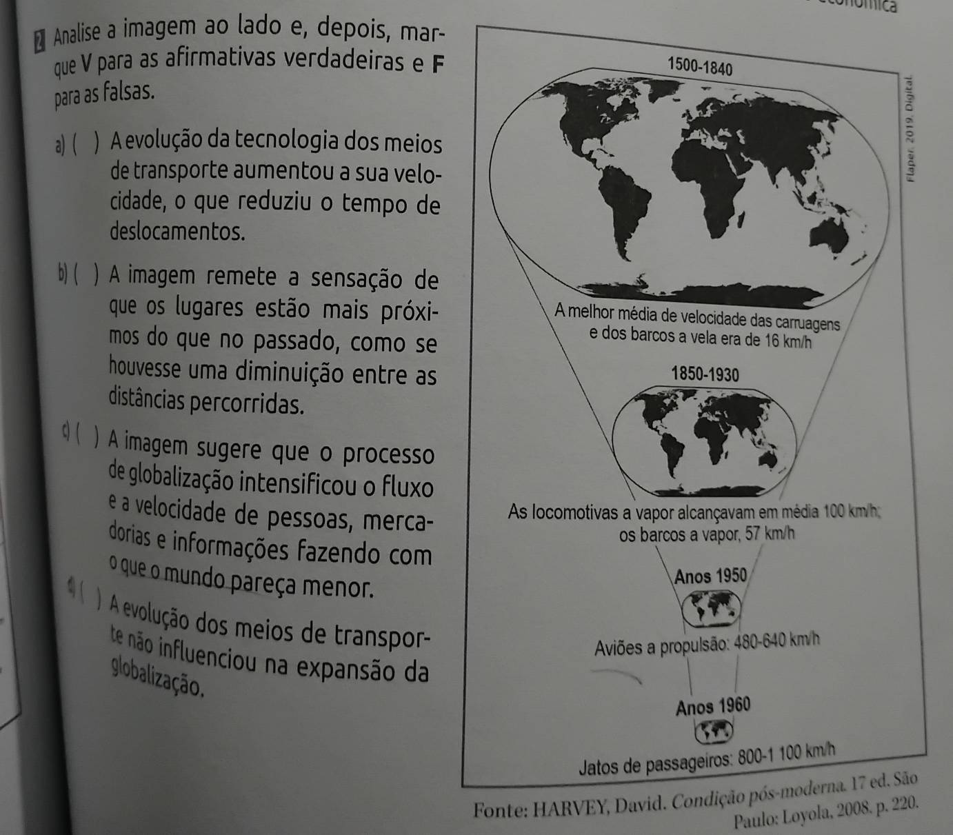 onómica
₹ Analise a imagem ao lado e, depois, mar-
que V para as afirmativas verdadeiras e F
para as falsas.
a) ( ) A evolução da tecnologia dos meios
de transporte aumentou a sua velo-
cidade, o que reduziu o tempo de
deslocamentos.
b) ( ) A imagem remete a sensação de
que os lugares estão mais próxi-
mos do que no passado, como se
houvesse uma diminuição entre as
distâncias percorridas.
q( ) A imagem sugere que o processo
de globalização intensificou o fluxo
é a velocidade de pessoas, merca-
dorias e informações fazendo com
o que o mundo pareça menor.
1 ( ) A evolução dos meios de transpor-
te não influenciou na expansão da
globalização.
Fonte: HARVEY, David. Condição póo
Paulo: Loyola, 2008. p. 220.