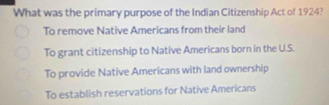 What was the primary purpose of the Indian Citizenship Act of 1924?
To remove Native Americans from their land
To grant citizenship to Native Americans born in the U.S.
To provide Native Americans with land ownership
To establish reservations for Native Americans