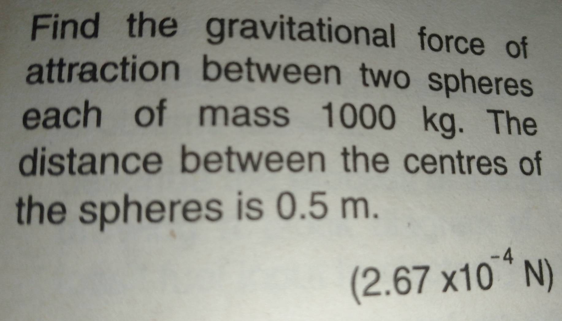 Find the gravitational force of 
attraction between two spheres 
each of mass 1000 kg. The 
distance between the centres of 
the spheres is 0.5 m.
(2.67* 10^(-4)N)