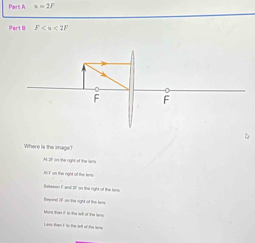 u=2F
Part B F
Where is the image?
At 2F on the right of the lens
At F on the right of the lens
Between F and 2F on the right of the lens
Beyond 2F on the right of the lens
More than F to the left of the lens
Less than F to the left of the lens