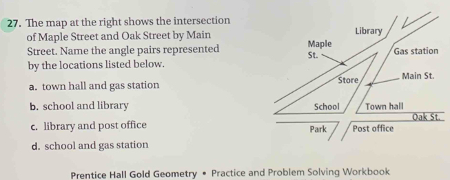 The map at the right shows the intersection
of Maple Street and Oak Street by Main
Street. Name the angle pairs represented
by the locations listed below.
a. town hall and gas station
b. school and library
c. library and post office
d. school and gas station
Prentice Hall Gold Geometry • Practice and Problem Solving Workbook