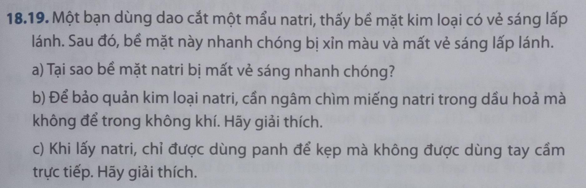 Một bạn dùng dao cắt một mẩu natri, thấy bề mặt kim loại có vẻ sáng lấp 
lánh. Sau đó, bề mặt này nhanh chóng bị xỉn màu và mất vẻ sáng lấp lánh. 
a) Tại sao bề mặt natri bị mất vẻ sáng nhanh chóng? 
b) Để bảo quản kim loại natri, cần ngâm chìm miếng natri trong dầu hoả mà 
không để trong không khí. Hãy giải thích. 
c) Khi lấy natri, chỉ được dùng panh để kẹp mà không được dùng tay cầm 
trực tiếp. Hãy giải thích.