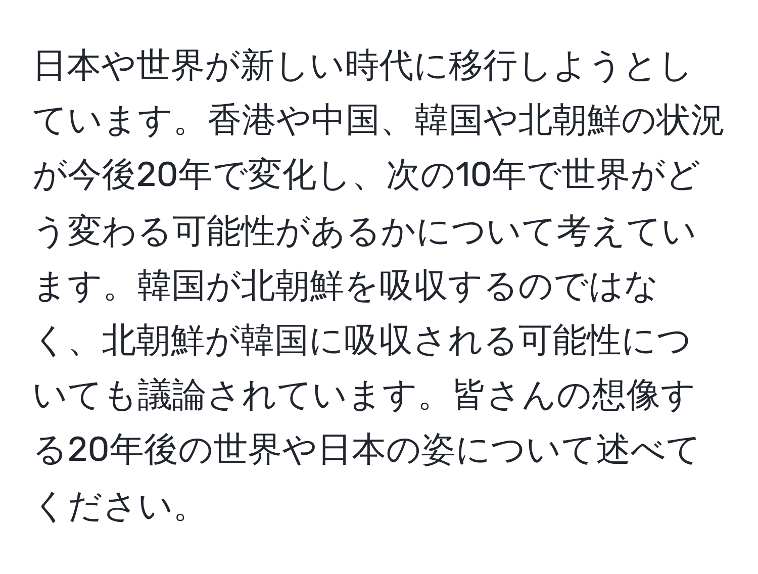 日本や世界が新しい時代に移行しようとしています。香港や中国、韓国や北朝鮮の状況が今後20年で変化し、次の10年で世界がどう変わる可能性があるかについて考えています。韓国が北朝鮮を吸収するのではなく、北朝鮮が韓国に吸収される可能性についても議論されています。皆さんの想像する20年後の世界や日本の姿について述べてください。