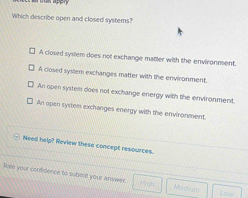 nect all that apply 
Which describe open and closed systems?
A closed system does not exchange matter with the environment.
A closed system exchanges matter with the environment.
An open system does not exchange energy with the environment.
An open system exchanges energy with the environment.
Need help? Review these concept resources.
Rate your confidence to submit your answer. High Medium
Low