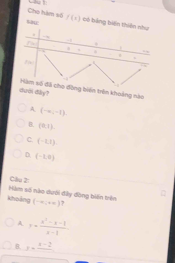 Cho hàm số f(x) có bảng biến t
sau:
n trên khoảng nào
ới đây?
A. (-∈fty ;-1).
B. (0:1).
C. (-1:1).
D. (-1,0)
Câu 2:
Hàm số nào dưới đây đồng biến trên
khoảng (-∈fty ,+∈fty ) ?
A y= (x^2-x-1)/x-1 .
B. y=frac x-2.