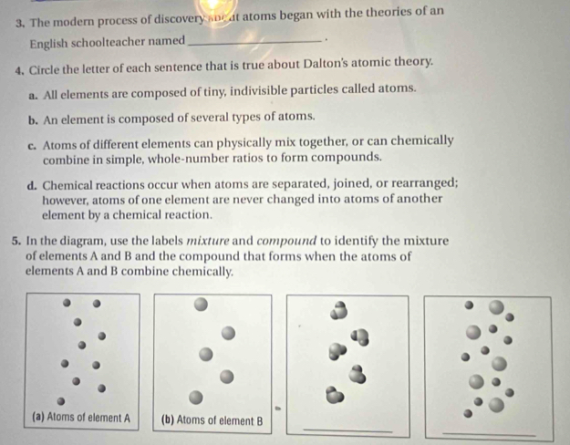 The modern process of discovery sne at atoms began with the theories of an
English schoolteacher named_
.
4, Circle the letter of each sentence that is true about Dalton's atomic theory.
a. All elements are composed of tiny, indivisible particles called atoms.
b. An element is composed of several types of atoms.
c. Atoms of different elements can physically mix together, or can chemically
combine in simple, whole-number ratios to form compounds.
d. Chemical reactions occur when atoms are separated, joined, or rearranged;
however, atoms of one element are never changed into atoms of another
element by a chemical reaction.
5. In the diagram, use the labels mixture and compound to identify the mixture
of elements A and B and the compound that forms when the atoms of
elements A and B combine chemically.