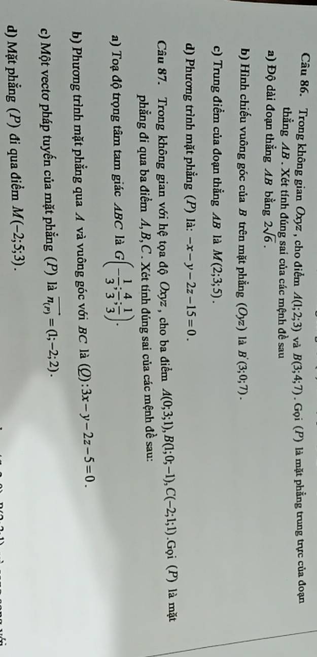 Trong không gian Oxyz, cho điểm A(1;2;3) và B(3;4;7) Gọi (P) là mặt phẳng trung trực của đoạn 
thẳng AB. Xét tính đúng sai của các mệnh đề sau 
a) Độ dài đoạn thẳng AB bằng 2sqrt(6). 
b) Hình chiếu vuông góc của B trên mặt phẳng (Oyz) là B'(3;0;7). 
c) Trung điểm của đoạn thẳng AB là M(2;3;5). 
d) Phương trình mặt phẳng (P) là: -x-y-2z-15=0. 
Câu 87. Trong không gian với hệ tọa độ Oxyz, cho ba điểm A(0;3;1), B(1;0;-1), C(-2;1;1) Gọi (P) là mặt 
phẳng đi qua ba điểm A, B, C. Xét tính đúng sai của các mệnh đề sau: 
a) Toạ độ trọng tâm tam giác ABC là G(- 1/3 ; 4/3 ; 1/3 ). 
b) Phương trình mặt phẳng qua A và vuông góc với BC là (Q):3x-y-2z-5=0. 
c) Một vectơ pháp tuyến của mặt phẳng (P) là vector n_(P)=(1;-2;2). 
d) Mặt phẳng (P) đi qua điểm M(-2;5;3).