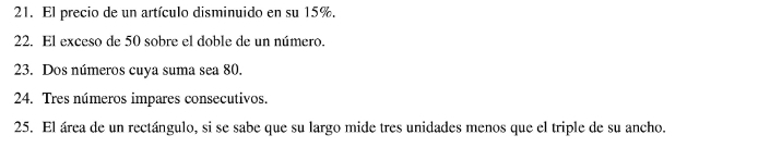 El precio de un artículo disminuido en su 15%. 
22. El exceso de 50 sobre el doble de un número. 
23. Dos números cuya suma sea 80. 
24. Tres números impares consecutivos. 
25. El área de un rectángulo, si se sabe que su largo mide tres unidades menos que el triple de su ancho.