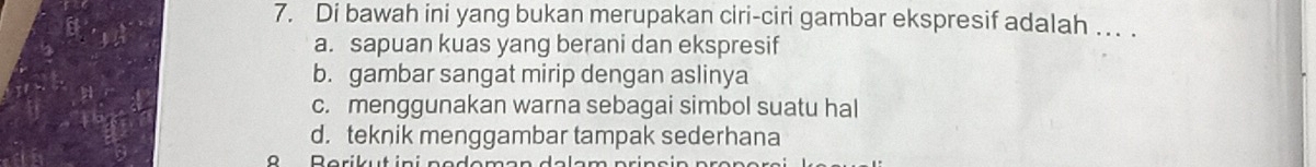 Di bawah ini yang bukan merupakan ciri-ciri gambar ekspresif adalah . .
a. sapuan kuas yang berani dan ekspresif
b. gambar sangat mirip dengan aslinya
c. menggunakan warna sebagai simbol suatu hal
d. teknik menggambar tampak sederhana