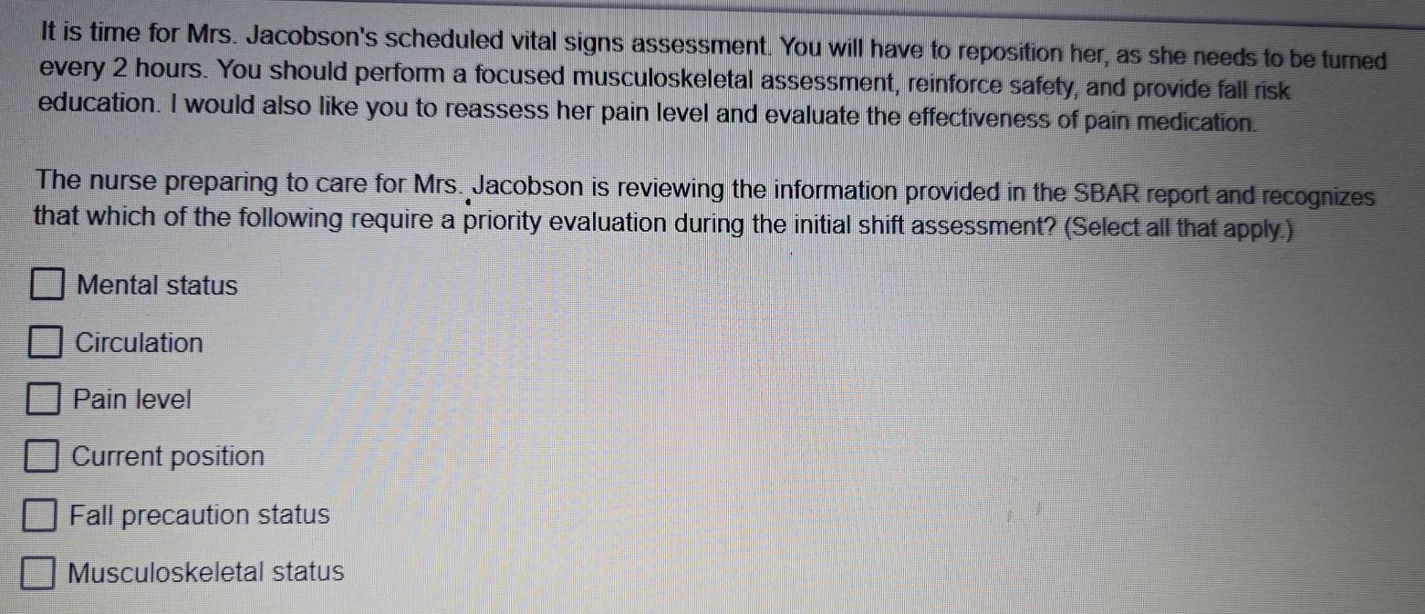 It is time for Mrs. Jacobson's scheduled vital signs assessment. You will have to reposition her, as she needs to be turned
every 2 hours. You should perform a focused musculoskeletal assessment, reinforce safety, and provide fall risk
education. I would also like you to reassess her pain level and evaluate the effectiveness of pain medication.
The nurse preparing to care for Mrs. Jacobson is reviewing the information provided in the SBAR report and recognizes
that which of the following require a priority evaluation during the initial shift assessment? (Select all that apply.)
Mental status
Circulation
Pain level
Current position
Fall precaution status
Musculoskeletal status