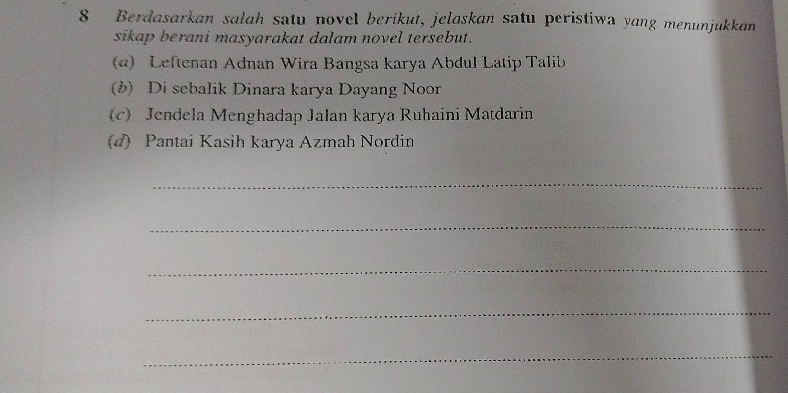 Berdasarkan salah satu novel berikut, jelaskan satu peristiwa yang menunjukkan 
sikap berani masyarakat dalam novel tersebut. 
(a) Leftenan Adnan Wira Bangsa karya Abdul Latip Talib 
(b) Di sebalik Dinara karya Dayang Noor 
(c) Jendela Menghadap Jalan karya Ruhaini Matdarin 
(d) Pantai Kasih karya Azmah Nordin 
_ 
_ 
_ 
_ 
_