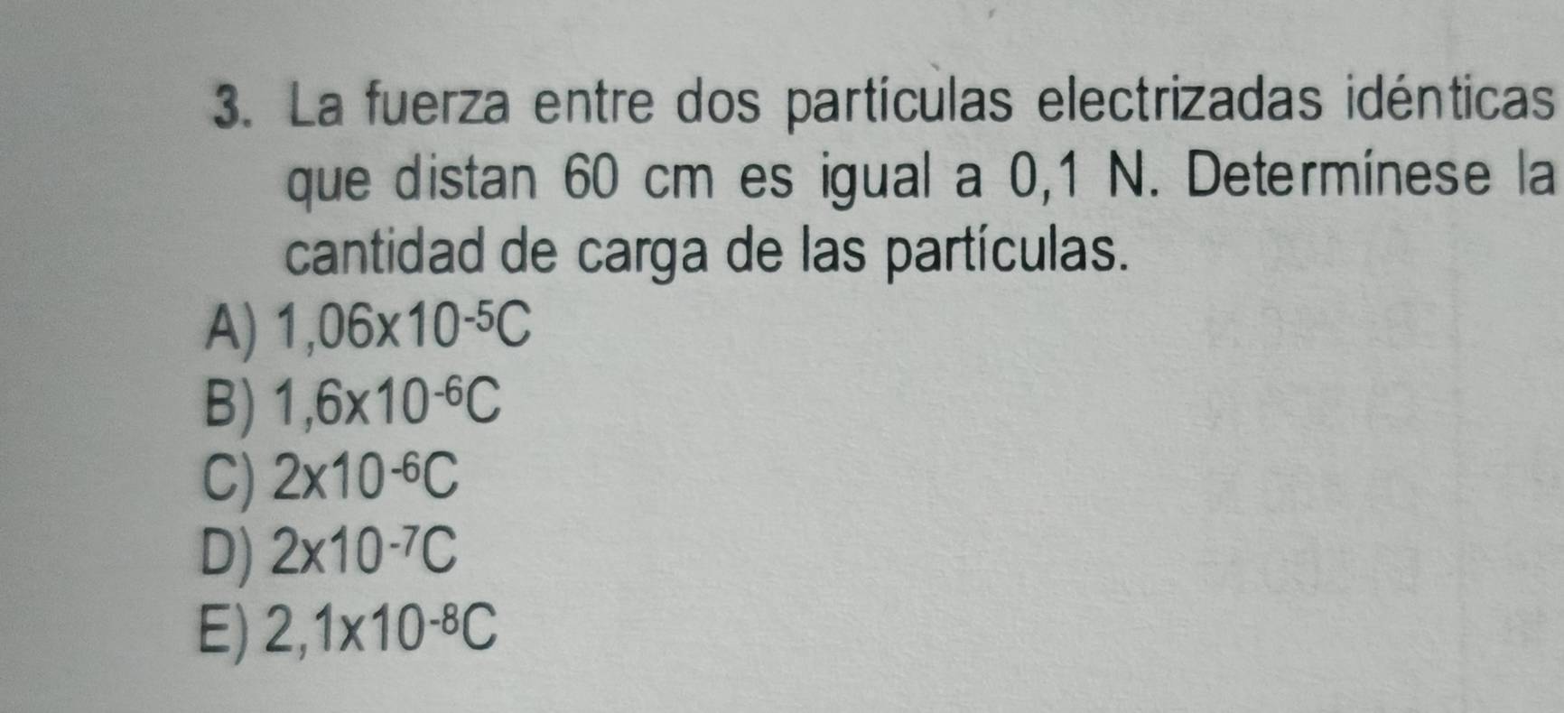 La fuerza entre dos partículas electrizadas idénticas
que distan 60 cm es igual a 0,1 N. Determínese la
cantidad de carga de las partículas.
A) 1,06* 10^(-5)C
B) 1,6* 10^(-6)C
C) 2* 10^(-6)C
D) 2* 10^(-7)C
E) 2,1* 10^(-8)C