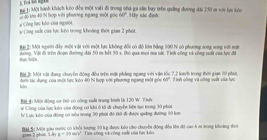 Trả lời ngàn 
Bài 1: Một hành khách kéo đều một vali đi trong nhà ga sân bay trên quãng đường đài 250 m với lực kéo 
có độ lớn 40 N hợp với phương ngang một góc 60°. Hãy xác định: 
/ Công lực kéo của người. 
b/ Công suất của lực kéo trong khoảng thời gian 2 phút. 
Bài 2: Một người đầy một vật với một lực không đổi có độ lớn bằng 100 N có phương song song với mặt 
đường. Vật đi trên đoạn đường dài 50 m hết 50 s. Bỏ qua mọi ma sát. Tính công và công suất của lực đã 
thực hiện. 
Bài 3: Một vật đang chuyển động đều trên mặt phẳng ngang với vận tốc 7,2 km/h trong thời gian 10 phút, 
dưới tác dụng của một lực kéo 40 N hợp với phương ngang một góc 60° 1 Tính công và công suất của lực 
kéo. 
Bài 4: Một động cơ ôtô có công suất trung bình là 120 W. Tính: 
a/ Công của lực kéo của động cơ khi ô tô di chuyển liên tục trong 30 phút. 
b/ Lực kéo của động cơ nếu trong 30 phút đó ôtô đi được quãng đường 10 km. 
Bài 5: Một gàu nước có khối lượng 10 kg được kéo cho chuyến động đều lên độ cao 6 m trong khoảng thời 
gian 2 phút. Lấy g=10m/s^2 Tìm công và công suất của lực kéo.