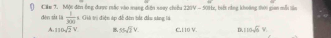 Một đên ống được mắc vào mạng điện xoay chiều 220V - 50Hz, biết rằng khoáng thời gian mỗi lần
đèn tắt là  1/300  s. Giá trị điện áp để đên bắt đầu sáng là
A. 110sqrt(2)V. B. 55sqrt(2)V. C. 110 V. D. 110sqrt(6)V.