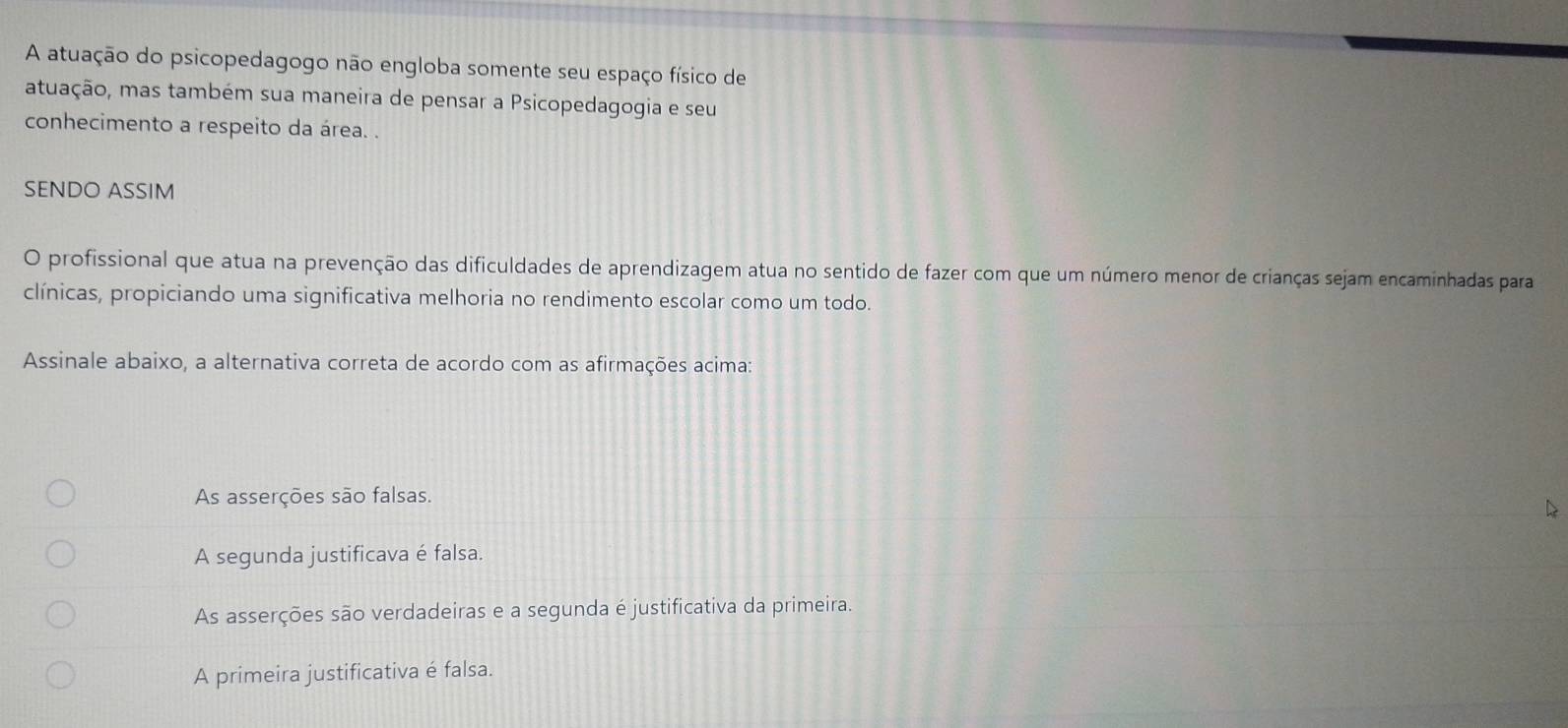 A atuação do psicopedagogo não engloba somente seu espaço físico de
atuação, mas também sua maneira de pensar a Psicopedagogia e seu
conhecimento a respeito da área. .
SENDO ASSIM
O profissional que atua na prevenção das dificuldades de aprendizagem atua no sentido de fazer com que um número menor de crianças sejam encaminhadas para
clínicas, propiciando uma significativa melhoria no rendimento escolar como um todo.
Assinale abaixo, a alternativa correta de acordo com as afirmações acima:
As asserções são falsas.
A segunda justificava é falsa.
As asserções são verdadeiras e a segunda é justificativa da primeira.
A primeira justificativa é falsa.