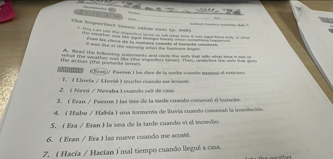 Faalidades Rorntes 
_ 
Fecha_ 
_ 
Guldad Practica Activitles SA 
The imperfect tense: other uses (p. 248) 
You can use the imperfect tense to tell what time it was (qué hora era), or what 
the weather was like (qué tlempo hacía) when something happened. 
Ergn las cinco de la mañana cuando el huracán comenzó. 
It was five in the morning when the hurricane began. 
A. Read the following statements and circle the verb that tells what time it was on 
what the weather was like (the imperfect tense). Then, underline the verb that gives 
the action (the preterite tense) 
Modelo ((Eran)/ Fueron ) las diez de la noche cuando terminó el noticiero. 
1. ( Llovía / Llovió ) mucho cuando me levanté. 
2. ( Nevó / Nevaba ) cuando salí de casa. 
3. ( Eran / Fueron ) las tres de la tarde cuando comenzó el huracán. 
4. ( Hubo / Había ) una tormenta de lluvia cuando comenzó la inundación. 
5. ( Era / Eran ) la una de la tarde cuando vi el incendio. 
6. ( Eran / Era ) las nueve cuando me acosté. 
7. ( Hacía / Hacían ) mal tiempo cuando llegué a casa. 
the