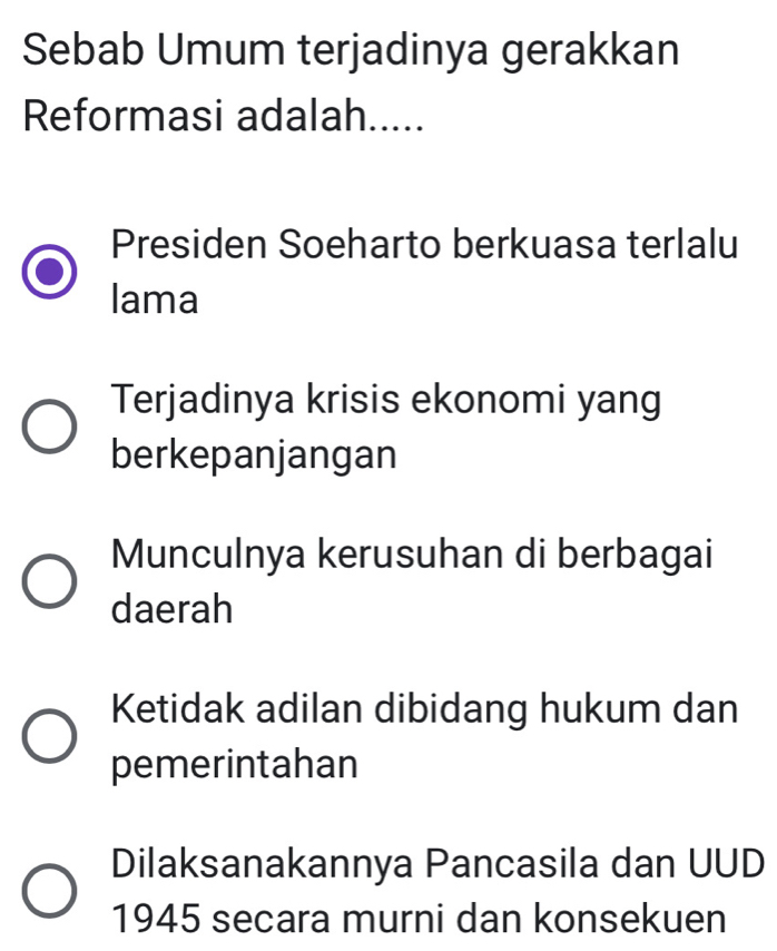 Sebab Umum terjadinya gerakkan
Reformasi adalah.....
Presiden Soeharto berkuasa terlalu
lama
Terjadinya krisis ekonomi yang
berkepanjangan
Munculnya kerusuhan di berbagai
daerah
Ketidak adilan dibidang hukum dan
pemerintahan
Dilaksanakannya Pancasila dan UUD
1945 secara murni dan konsekuen