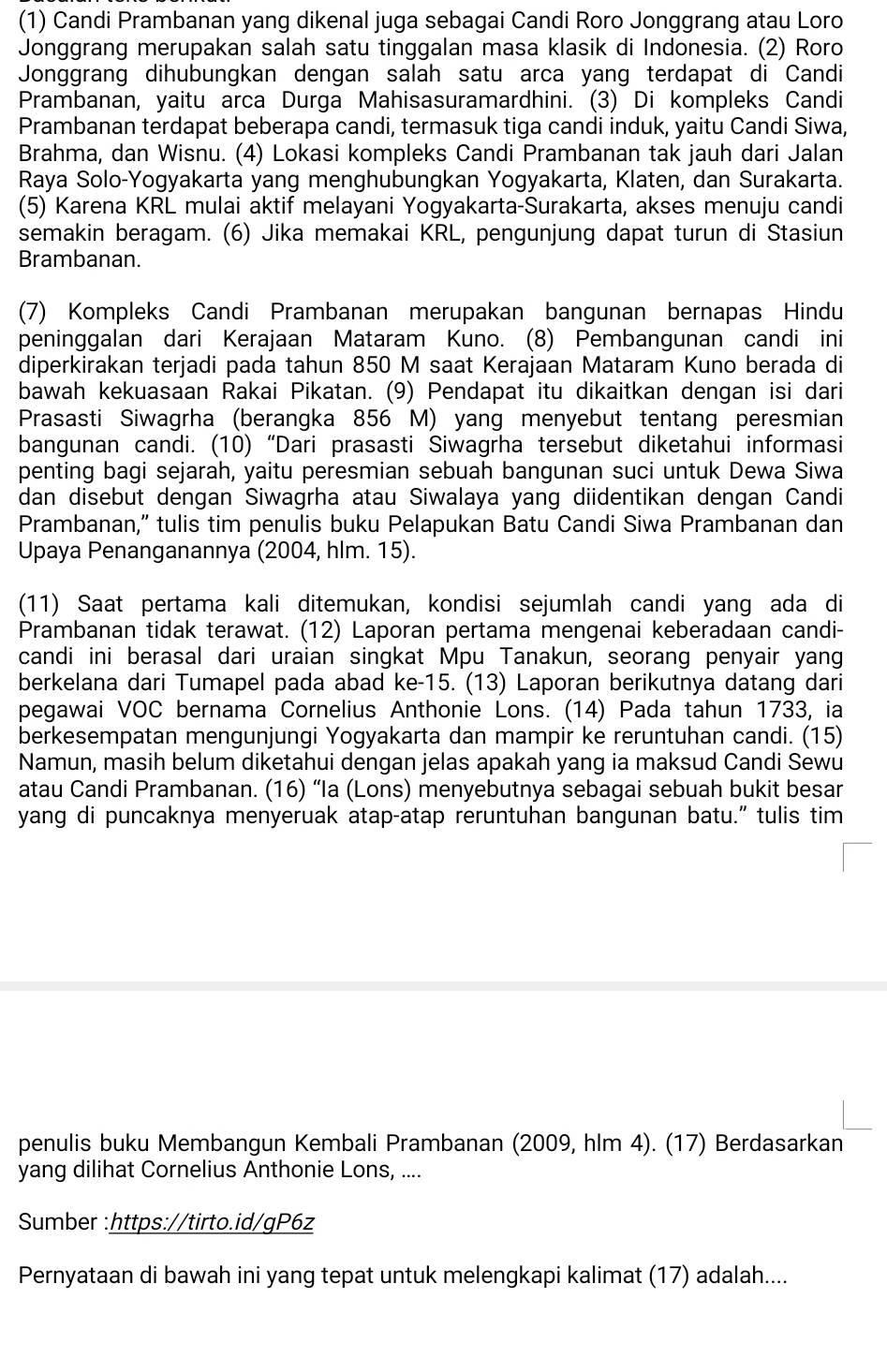 (1) Candi Prambanan yang dikenal juga sebagai Candi Roro Jonggrang atau Loro
Jonggrang merupakan salah satu tinggalan masa klasik di Indonesia. (2) Roro
Jonggrang dihubungkan dengan salah satu arca yang terdapat di Candi
Prambanan, yaitu arca Durga Mahisasuramardhini. (3) Di kompleks Candi
Prambanan terdapat beberapa candi, termasuk tiga candi induk, yaitu Candi Siwa,
Brahma, dan Wisnu. (4) Lokasi kompleks Candi Prambanan tak jauh dari Jalan
Raya Solo-Yogyakarta yang menghubungkan Yogyakarta, Klaten, dan Surakarta.
(5) Karena KRL mulai aktif melayani Yogyakarta-Surakarta, akses menuju candi
semakin beragam. (6) Jika memakai KRL, pengunjung dapat turun di Stasiun
Brambanan.
(7) Kompleks Candi Prambanan merupakan bangunan bernapas Hindu
peninggalan dari Kerajaan Mataram Kuno. (8) Pembangunan candi ini
diperkirakan terjadi pada tahun 850 M saat Kerajaan Mataram Kuno berada di
bawah kekuasaan Rakai Pikatan. (9) Pendapat itu dikaitkan dengan isi dari
Prasasti Siwagrha (berangka 856 M) yang menyebut tentang peresmian
bangunan candi. (10) “Dari prasasti Siwagrha tersebut diketahui informasi
penting bagi sejarah, yaitu peresmian sebuah bangunan suci untuk Dewa Siwa
dan disebut dengan Siwagrha atau Siwalaya yang diidentikan dengan Candi
Prambanan,” tulis tim penulis buku Pelapukan Batu Candi Siwa Prambanan dan
Upaya Penanganannya (2004, hlm. 15).
(11) Saat pertama kali ditemukan, kondisi sejumlah candi yang ada di
Prambanan tidak terawat. (12) Laporan pertama mengenai keberadaan candi-
candi ini berasal dari uraian singkat Mpu Tanakun, seorang penyair yang
berkelana dari Tumapel pada abad ke-15. (13) Laporan berikutnya datang dari
pegawai VOC bernama Cornelius Anthonie Lons. (14) Pada tahun 1733, ia
berkesempatan mengunjungi Yogyakarta dan mampir ke reruntuhan candi. (15)
Namun, masih belum diketahui dengan jelas apakah yang ia maksud Candi Sewu
atau Candi Prambanan. (16) “Ia (Lons) menyebutnya sebagai sebuah bukit besar
yang di puncaknya menyeruak atap-atap reruntuhan bangunan batu.” tulis tim
penulis buku Membangun Kembali Prambanan (2009, hlm 4). (17) Berdasarkan
yang dilihat Cornelius Anthonie Lons, ....
Sumber :https://tirto.id/gP6z
Pernyataan di bawah ini yang tepat untuk melengkapi kalimat (17) adalah....