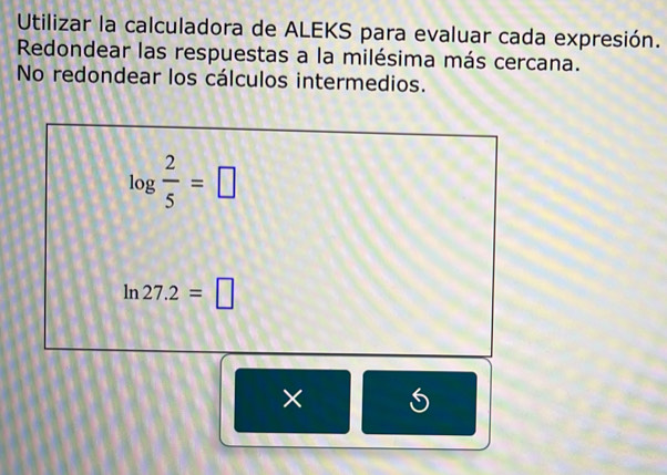 Utilizar la calculadora de ALEKS para evaluar cada expresión. 
Redondear las respuestas a la milésima más cercana. 
No redondear los cálculos intermedios.
log  2/5 =□
ln 27.2=□
×