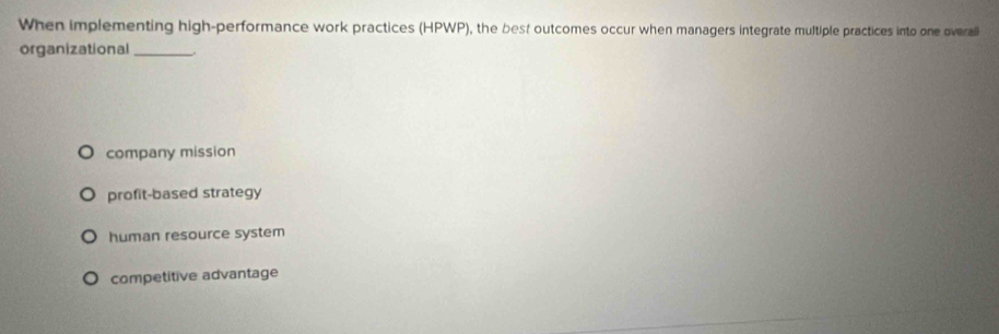 When implementing high-performance work practices (HPWP), the best outcomes occur when managers integrate multiple practices into one overali
organizational_
company mission
profit-based strategy
human resource system
competitive advantage