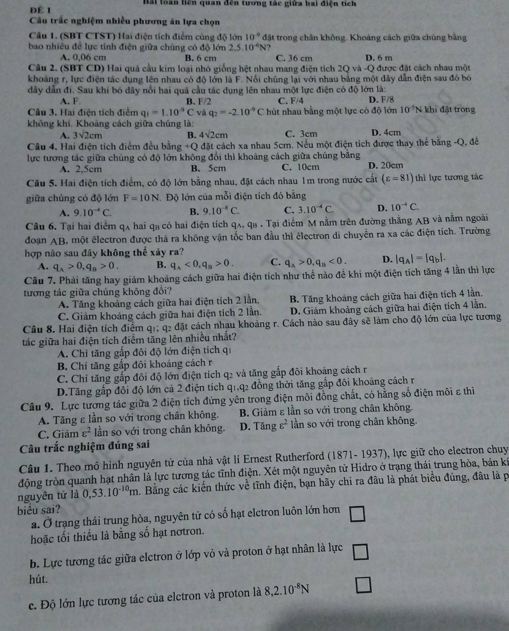 Bài loàn liên quan dến tương tác giữa hai điện tích
ĐÉ 1
Câu trấc nghiệm nhiều phương án lựa chọn
Cầu 1. (SBT CTST) Hai điện tích điểm cùng độ lớn 10^(-9) đặt trong chân không. Khoáng cách giữa chúng bằng
bao nhiêu đề lực tính điện giữa chúng có độ lớn 2,5.10^(-6)N
A. 0,06 cm B. 6 cm C. 36 cm D. 6 m
Câu 2. (SBT CD) Hai quả cầu kim loại nhỏ giống hệt nhau mang điện tích 2Q và -Q được đặt cách nhau một
khoảng r, lực điện tác dụng lên nhau có độ lớn là F. Nối chúng lại với nhau bằng một dây dẫn điện sau đó bó
dây dẫn đi. Sau khi bố dây nổi hai quả cầu tác dụng lên nhau một lực điện có độ lớn là:
A. F B. F/2 C. F/4 D. F/8
Cầu 3. Hai điện tích điểm q_1=1.10^(-9)C và q_2=-2.10^(-9)C hút nhau bằng một lực có độ lớn 10^(-5)N khi đặt trong
không khí. Khoảng cách giữa chúng là:
A. 3sqrt(2)cm B. 4sqrt(2)cm C. 3cm D. 4cm
Câu 4. Hai điện tích điểm đều bằng +Q đặt cách xa nhau 5cm. Nếu một điện tích được thay thế bằng -Q, đế
lực tương tác giữa chúng có độ lớn không đổi thì khoảng cách giữa chúng bằng
A. 2,5cm B. 5cm C. 10cm D. 20cm
Câu 5. Hai điện tích điểm, có độ lớn bằng nhau, đặt cách nhau 1m trong nước cất (varepsilon =81) thì lực tương tác
giữa chúng có độ lớn F=10N Độ lớn của mỗi điện tích đó bằng
A. 9.10^(-4)C. B. 9.10^(-8)C. C. 3.10^(-4)C. D. 10^(-4)C.
Câu 6. Tại hai điểm qʌ hai q₃ có hai điện tích qʌ, qв . Tại điểm M nằm trên đường thăng AB và nằm ngoài
đoạn AB, một êlectron được thả ra không vận tốc ban đầu thì êlectron di chuyển ra xa các điện tích. Trường
hợp nảo sau đây không thể xảy ra?
A. q_A>0,q_B>0. B. q_A<0,q_B>0. C. q_A>0,q_B<0. D. |q_A|=|q_b|.
Câu 7. Phải tăng hay giảm khoảng cách giữa hai điện tích như thế nào để khi một điện tích tăng 4 lần thì lực
tương tác giữa chúng không đồi?
A. Tăng khoảng cách giữa hai điện tích 2 lần. B. Tăng khoảng cách giữa hai điện tích 4 lần.
C. Giảm khoảng cách giữa hai điện tích 2 lần. D. Giảm khoảng cách giữa hai điện tích 4 lần.
Câu 8. Hai điện tích điểm q1; q2 đặt cách nhau khoảng r. Cách nào sau đây sẽ làm cho độ lớn của lực tương
tác giữa hai điện tích điểm tăng lên nhiều nhất?
A. Chỉ tăng gấp đôi độ lớn điện tích qi
B. Chỉ tăng gấp đôi khoảng cách r
C. Chỉ tăng gấp đôi độ lớn điện tích q2 và tăng gấp đôi khoảng cách r
D.Tăng gấp đôi độ lớn cả 2 điện tích q1,q2 đồng thời tăng gắp đôi khoảng cách r
Câu 9. Lực tương tác giữa 2 điện tích đứng yên trong điện môi đồng chất, có hằng số điện môi ε thì
A. Tăng ε lần so với trong chân không. B. Giảm ε lần so với trong chân không.
C. Giảm varepsilon^2 lần so với trong chân không. D. Tangvarepsilon^2 lần so với trong chân không.
Câu trắc nghiệm đúng sai
Câu 1. Theo mô hình nguyên tử của nhà vật lí Ernest Rutherford (1871- 1937), lực giữ cho electron chuy
động tròn quanh hạt nhân là lực tương tác tĩnh điện. Xét một nguyên tử Hidro ở trạng thái trung hòa, bán ki
nguyên tử là 0,53.10^(-10)m. Bằng các kiến thức về tĩnh điện, bạn hãy chi ra đâu là phát biểu đúng, đâu là p
biểu sai?
a. Ở trạng thái trung hòa, nguyên tử có số hạt elctron luôn lớn hơn □
hoặc tối thiểu là bằng số hạt nơtron.
b. Lực tương tác giữa elctron ở lớp vỏ và proton ở hạt nhân là lực □
hút.
c. Độ lớn lực tương tác của elctron và proton là 8,2.10^(-8)N □