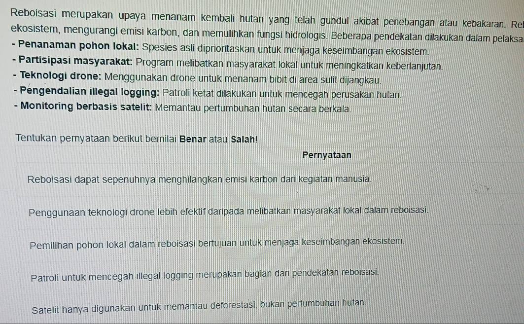 Reboisasi merupakan upaya menanam kembali hutan yang telah gundul akibat penebangan atau kebakaran. Re
ekosistem, mengurangi emisi karbon, dan memulihkan fungsi hidrologis. Beberapa pendekatan dilakukan dalam pelaksa
- Penanaman pohon Iokal: Spesies asli diprioritaskan untuk menjaga keseimbangan ekosistem.
- Partisipasi masyarakat: Program melibatkan masyarakat lokal untuk meningkatkan keberlanjutan.
- Teknologi drone: Menggunakan drone untuk menanam bibit di area sulit dijangkau.
- Pengendalian illegal logging: Patroli ketat dilakukan untuk mencegah perusakan hutan.
- Monitoring berbasis satelit: Memantau pertumbuhan hutan secara berkala.
Tentukan peryataan berikut bernilai Benar atau Salah!
Pernyataan
Reboisasi dapat sepenuhnya menghilangkan emisi karbon dari kegiatan manusia.
Penggunaan teknologi drone lebih efektif daripada melibatkan masyarakat lokal dalam reboisasi.
Pemilihan pohon lokal dalam reboisasi bertujuan untuk menjaga keseimbangan ekosistem.
Patroli untuk mencegah illegal logging merupakan bagian dari pendekatan reboisasi.
Satelit hanya digunakan untuk memantau deforestasi, bukan pertumbuhan hutan.