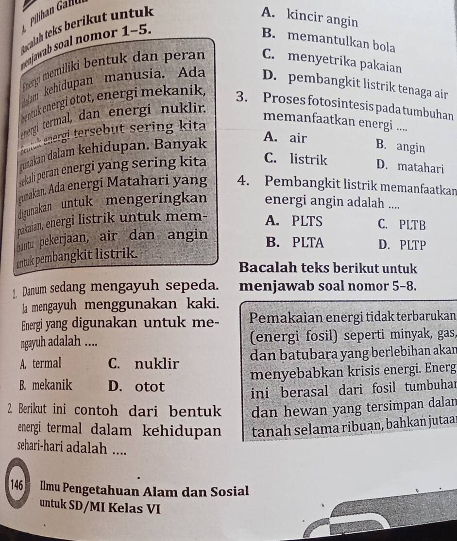 Bacalah teks berikut untuk
A. kincir angin
menjawab soal nomor 1-5.
B. memantulkan bola
Energi memiliki bentuk dan peran
C. menyetrika pakaian
dalam kehidupan manusia. Ada
D. pembangkit listrik tenaga air
bentuk energi otot, energi mekanik,
3. Proses fotosintesis pada tumbuhan
energi termal, dan energi nuklir.
memanfaatkan energi ....
Sentück energi tersebut sering kita
gunakan dalam kehidupan. Banyak
A. air B. angin
sekali peran energi yang sering kita
C. listrik D. matahari
gunakan. Ada energi Matahari yang 4. Pembangkit listrik memanfaatkan
digunakan untuk mengeringkan energi angin adalah ....
pakaian, energi listrik untuk mem-
A. PLTS C. PLTB
bantu pekerjaan, air dan angin
B. PLTA D. PLTP
untuk pembangkit listrik.
Bacalah teks berikut untuk
1. Danum sedang mengayuh sepeda. menjawab soal nomor 5-8.
la mengayuh menggunakan kaki.
Energi yang digunakan untuk me- Pemakaian energi tidak terbarukan
ngayuh adalah .... (energi fosil) seperti minyak, gas,
A. termal C. nuklir dan batubara yang berlebihan akan
menyebabkan krisis energi. Energ
B. mekanik D. otot
ini berasal dari fosil tumbuhar
2. Berikut ini contoh dari bentuk dan hewan yang tersimpan dalan
energi termal dalam kehidupan tanah selama ribuan, bahkan jutaar
sehari-hari adalah ....
146  Ilmu Pengetahuan Alam dan Sosial
untuk SD/MI Kelas VI