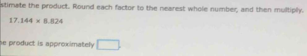 stimate the product. Round each factor to the nearest whole number, and then multiply.
17.144* 8.824
he product is approximately . □ .