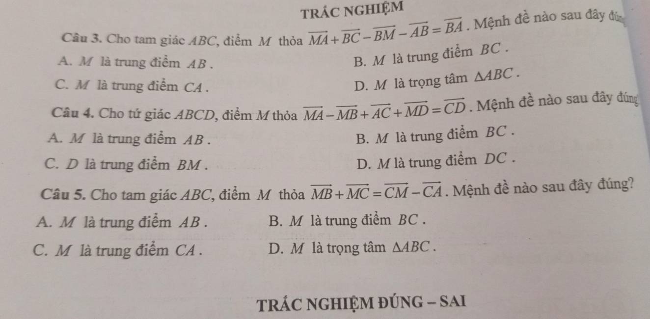 tráC nGHIệM
Câu 3. Cho tam giác ABC, điểm Mỹ thỏa vector MA+vector BC-vector BM-vector AB=vector BA. Mệnh đề nào sau đây đứn
A. M là trung điểm AB.
B. M là trung điểm BC.
C. M là trung điểm CA.
D. M là trọng tâm △ ABC. 
Câu 4. Cho tứ giác ABCD, điểm M thỏa vector MA-vector MB+vector AC+vector MD=vector CD. Mệnh đề nào sau đây đúng
A. M là trung điểm AB.
B. M là trung điểm BC.
C. D là trung điểm BM. D. M là trung điểm DC.
Câu 5. Cho tam giác ABC, điểm Mỹ thỏa vector MB+vector MC=vector CM-vector CA. Mệnh đề nào sau đây đúng?
A. M là trung điểm AB. B. M là trung điểm BC.
C. M là trung điểm CA. D. M là trọng tâm △ ABC. 
tRÁC NGHIỆM ĐÚNG - SAI