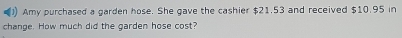 Amy purchased a garden hose. She gave the cashier $21.53 and received $10.95 in 
change. How much did the garden hose cost?