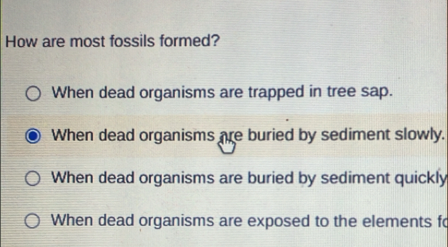 How are most fossils formed?
When dead organisms are trapped in tree sap.
When dead organisms are buried by sediment slowly.
When dead organisms are buried by sediment quickly
When dead organisms are exposed to the elements fo