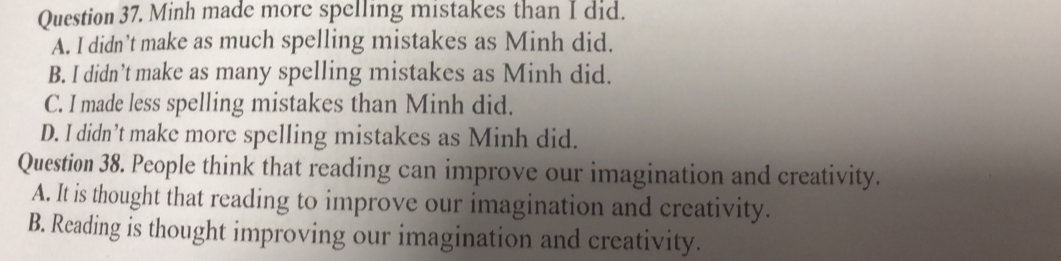 Minh made more spelling mistakes than I did.
A. I didn’t make as much spelling mistakes as Minh did.
B. I didn’t make as many spelling mistakes as Minh did.
C. I made less spelling mistakes than Minh did.
D. I didn’t make more spelling mistakes as Minh did.
Question 38. People think that reading can improve our imagination and creativity.
A. It is thought that reading to improve our imagination and creativity.
B. Reading is thought improving our imagination and creativity.