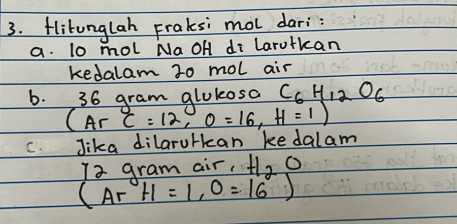 Hlitunglah Fraksi mol dari: 
a. lo mol Na OH di Larutkan 
kedalam 20 mol air 
b. 36 gram glukosa C_6H_12O_6
(Ar C=12, O=16, H=1)
C. Jika dilarulkan kedalam 
Ia gram air, H_2O
(Ar H=1, 0=16